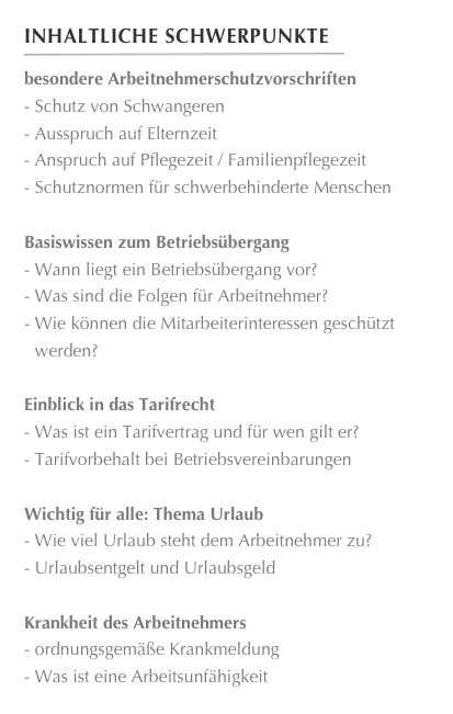 Inhaltliche Schwerpunkte
￼
besondere Arbeitnehmerschutzvorschriften Schutz von Schwangeren Ausspruch auf Elternzeit
 Anspruch auf Pflegezeit / Familienpflegezeit
 Schutznormen für schwerbehinderte Menschen
Basiswissen zum Betriebsübergang Wann liegt ein Betriebsübergang vor?
 Was sind die Folgen für Arbeitnehmer?
 Wie können die Mitarbeiterinteressen geschützt werden?
Einblick in das Tarifrecht Was ist ein Tarifvertrag und für wen gilt er?
 Tarifvorbehalt bei Betriebsvereinbarungen
Wichtig für alle: Thema Urlaub Wie viel Urlaub steht dem Arbeitnehmer zu?
 Urlaubsentgelt und Urlaubsgeld

Krankheit des Arbeitnehmers ordnungsgemäße Krankmeldung
 Was ist eine Arbeitsunfähigkeit








