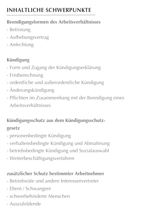 Inhaltliche Schwerpunkte
￼
Beendigungsformen des Arbeitsverhältnisses Befristung Aufhebungsvertrag Anfechtung

Kündigung Form und Zugang der Kündigungserklärung Fristberechnung ordentliche und außerordentliche Kündigung Änderungskündigung Pflichten im Zusammenhang mit der Beendigung eines Arbeitsverhältnisses
Kündigungsschutz aus dem Kündigungsschutz-
gesetz personenbedingte Kündigung verhaltensbedingte Kündigung und Abmahnung betriebsbedingte Kündigung und Sozialauswahl Weiterbeschäftigungsverfahren

zusätzlicher Schutz bestimmter Arbeitnehmer Betriebsräte und andere Interessenvertreter Eltern / Schwangere
 schwerbehinderte Menschen
 Auszubildende 
Verfahren vor dem Arbeitsgericht Ablauf des arbeitsgerichtlichen Verfahrens
 Aufbau der Arbeitsgerichtsbarkeit Unterscheidung Urteils- und Beschlussverfahren









