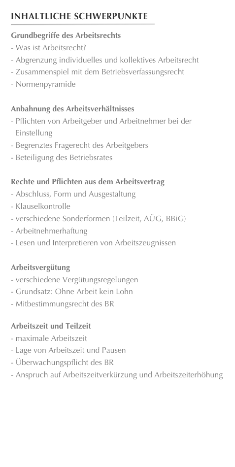Inhaltliche Schwerpunkte
￼
Grundbegriffe des Arbeitsrechts Was ist Arbeitsrecht? Abgrenzung individuelles und kollektives Arbeitsrecht Zusammenspiel mit dem Betriebsverfassungsrecht
 Normenpyramide
Anbahnung des Arbeitsverhältnisses Pflichten von Arbeitgeber und Arbeitnehmer bei der Einstellung Begrenztes Fragerecht des Arbeitgebers
 Beteiligung des Betriebsrates
Rechte und Pflichten aus dem Arbeitsvertrag Abschluss, Form und Ausgestaltung
 Klauselkontrolle verschiedene Sonderformen (Teilzeit, AÜG, BBiG)
 Arbeitnehmerhaftung
 Lesen und Interpretieren von Arbeitszeugnissen
Arbeitsvergütung verschiedene Vergütungsregelungen Grundsatz: Ohne Arbeit kein Lohn
 Mitbestimmungsrecht des BR

Arbeitszeit und Teilzeit
 maximale Arbeitszeit
 Lage von Arbeitszeit und Pausen
 Überwachungspflicht des BR
 Anspruch auf Arbeitszeitverkürzung und Arbeitszeiterhöhung











