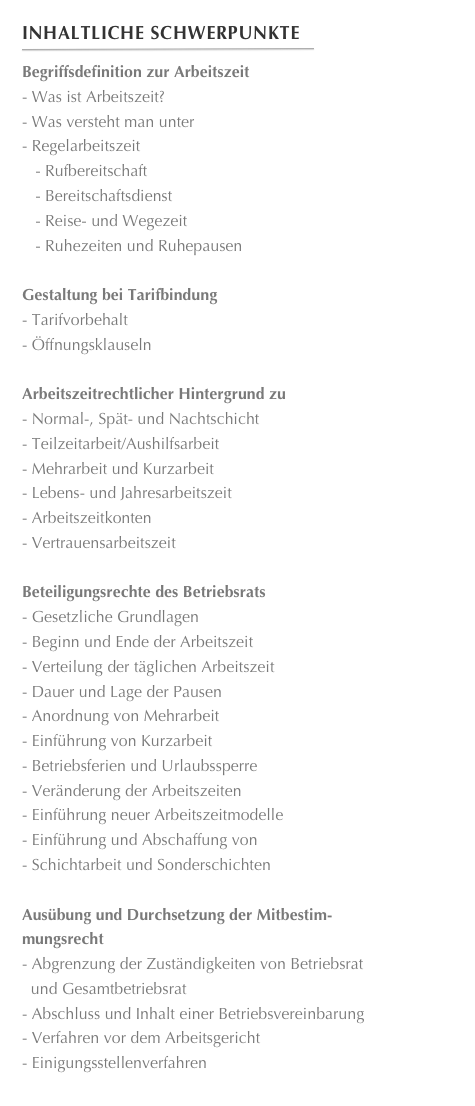 Inhaltliche Schwerpunkte
￼
Begriffsdefinition zur ArbeitszeitWas ist Arbeitszeit? 
Was versteht man unter 
Regelarbeitszeit 
   - Rufbereitschaft 
   - Bereitschaftsdienst
   - Reise- und Wegezeit 
   - Ruhezeiten und RuhepausenGestaltung bei TarifbindungTarifvorbehalt
Öffnungsklauseln
Arbeitszeitrechtlicher Hintergrund zuNormal-, Spät- und Nachtschicht 
Teilzeitarbeit/Aushilfsarbeit 
Mehrarbeit und Kurzarbeit 
Lebens- und JahresarbeitszeitArbeitszeitkonten 
Vertrauensarbeitszeit

Beteiligungsrechte des BetriebsratsGesetzliche Grundlagen 
Beginn und Ende der Arbeitszeit 
Verteilung der täglichen Arbeitszeit 
Dauer und Lage der Pausen 
Anordnung von Mehrarbeit 
Einführung von Kurzarbeit 
Betriebsferien und Urlaubssperre 
Veränderung der Arbeitszeiten 
Einführung neuer Arbeitszeitmodelle 
Einführung und Abschaffung vonSchichtarbeit und Sonderschichten

Ausübung und Durchsetzung der Mitbestim-
mungsrechtAbgrenzung der Zuständigkeiten von Betriebsrat
  und Gesamtbetriebsrat 
Abschluss und Inhalt einer Betriebsvereinbarung 
Verfahren vor dem Arbeitsgericht 
Einigungsstellenverfahren