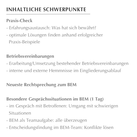 Inhaltliche Schwerpunkte
￼
Praxis-CheckErfahrungsaustausch: Was hat sich bewährt?
optimale Lösungen finden anhand erfolgreicher
  Praxis-Beispiele

Betriebsvereinbarungen
Erarbeitung/Umsetzung bestehender Betriebsvereinbarungen
interne und externe Hemmnisse im Eingliederungsablauf

Neueste Rechtsprechung zum BEM

Besondere Gesprächssituationen im BEM (1 Tag)im Gespräch mit Betroffenen: Umgang mit schwierigen
  Situationen
BEM als Teamaufgabe: alle überzeugen
Entscheidungsfindung im BEM-Team: Konflikte lösen
