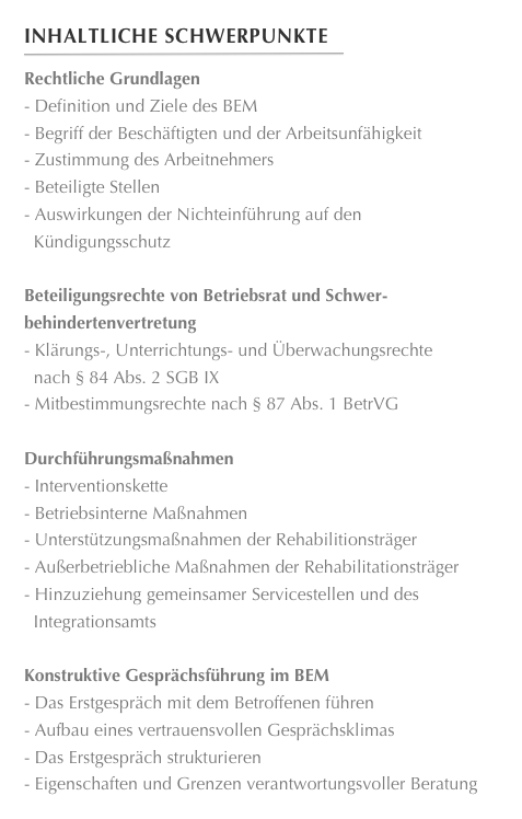 Inhaltliche Schwerpunkte
￼
Rechtliche GrundlagenDefinition und Ziele des BEM 
Begriff der Beschäftigten und der Arbeitsunfähigkeit 
Zustimmung des Arbeitnehmers 
Beteiligte Stellen 
Auswirkungen der Nichteinführung auf den
  Kündigungsschutz

Beteiligungsrechte von Betriebsrat und Schwer-
behindertenvertretungKlärungs-, Unterrichtungs- und Überwachungsrechte
  nach § 84 Abs. 2 SGB IX 
Mitbestimmungsrechte nach § 87 Abs. 1 BetrVG

DurchführungsmaßnahmenInterventionskette 
Betriebsinterne Maßnahmen 
Unterstützungsmaßnahmen der Rehabilitionsträger 
Außerbetriebliche Maßnahmen der Rehabilitationsträger 
Hinzuziehung gemeinsamer Servicestellen und des
  Integrationsamts

Konstruktive Gesprächsführung im BEMDas Erstgespräch mit dem Betroffenen führen 
Aufbau eines vertrauensvollen Gesprächsklimas 
Das Erstgespräch strukturieren 
Eigenschaften und Grenzen verantwortungsvoller Beratung
