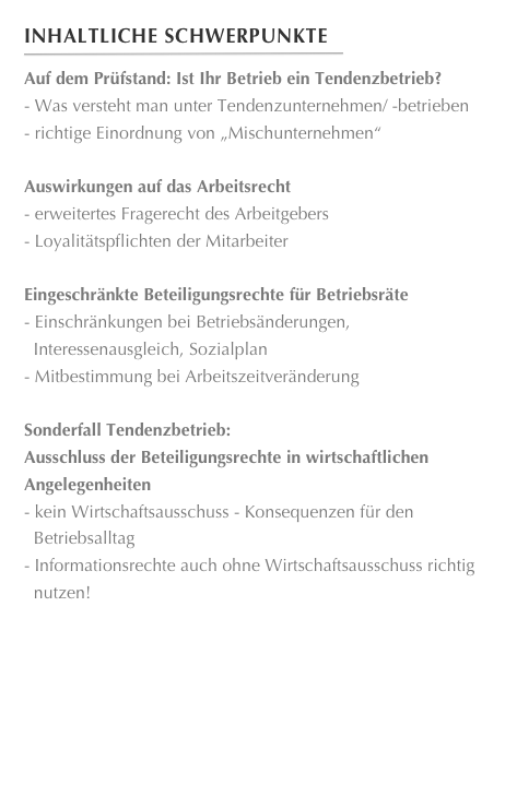 Inhaltliche Schwerpunkte
￼
Auf dem Prüfstand: Ist Ihr Betrieb ein Tendenzbetrieb?Was versteht man unter Tendenzunternehmen/ -betrieben
richtige Einordnung von „Mischunternehmen“
Auswirkungen auf das Arbeitsrechterweitertes Fragerecht des Arbeitgebers
Loyalitätspflichten der Mitarbeiter

Eingeschränkte Beteiligungsrechte für BetriebsräteEinschränkungen bei Betriebsänderungen,
  Interessenausgleich, Sozialplan 
Mitbestimmung bei Arbeitszeitveränderung

Sonderfall Tendenzbetrieb:
Ausschluss der Beteiligungsrechte in wirtschaftlichen
Angelegenheitenkein Wirtschaftsausschuss - Konsequenzen für den
  Betriebsalltag
Informationsrechte auch ohne Wirtschaftsausschuss richtig
  nutzen!
