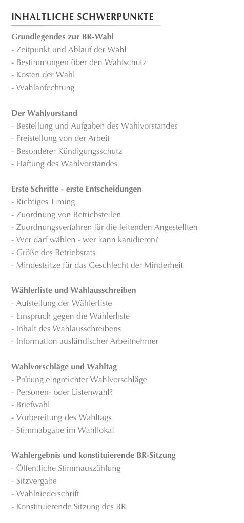 Inhaltliche Schwerpunkte
￼
Grundlegendes zur BR-Wahl
Zeitpunkt und Ablauf der Wahl
Bestimmungen über den Wahlschutz
Kosten der Wahl
Wahlanfechtung

Der Wahlvorstand 
Bestellung und Aufgaben des Wahlvorstandes 
Freistellung von der Arbeit
Besonderer Kündigungsschutz
Haftung des Wahlvorstandes

Erste Schritte - erste Entscheidungen 
Richtiges Timing
Zuordnung von Betriebsteilen
Zuordnungsverfahren für die leitenden Angestellten 
Wer darf wählen - wer kann kanidieren? 
Größe des Betriebsrats
Mindestsitze für das Geschlecht der Minderheit

Wählerliste und Wahlausschreiben
Aufstellung der Wählerliste
Einspruch gegen die Wählerliste
Inhalt des Wahlausschreibens
Information ausländischer Arbeitnehmer

Wahlvorschläge und Wahltag
Prüfung eingreichter Wahlvorschläge
Personen- oder Listenwahl?
Briefwahl
Vorbereitung des Wahltags
Stimmabgabe im Wahllokal 

Wahlergebnis und konstituierende BR-Sitzung
Öffentliche Stimmauszählung
Sitzvergabe
Wahlniederschrift
Konstituierende Sitzung des BR





