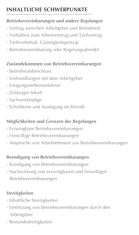 Inhaltliche Schwerpunkte
￼
Betriebsvereinbarungen und andere Regelungen
- Vertrag zwischen Arbeitgeber und Betriebsrat
- Verhältnis zum Arbeitsvertrag und Tarifvertrag
- Tarifvorbehalt, Günstigkeitsprinzip
- Betriebsvereinbarung oder Regelungsabrede?

Zustandekommen von Betriebsvereinbarungen
- Betriebsratsbeschluss
- Verhandlungen mit dem Arbeitgeber
- Einigungsstellenverfahren
- Zulässiger Inhalt
- Sachverständige
- Schriftform und Auslegung im Betrieb

Möglichkeiten und Grenzen der Regelungen
- Erzwingbare Betriebsvereinbarungen
- Freiwillige Betriebsvereinbarungen
- Ansprüche von Arbeitnehmern aus Betriebsvereinbarungen

Beendigung von Betriebsvereinbarungen
- Kündigung von Betriebsvereinbarungen
- Nachwirkung von erzwingbaren und freiwilligen Betriebsvereinbarungen

Streitigkeiten
- Inhaltliche Streitigkeiten
- Verletzung von Betriebsvereinbarungen durch den Arbeitgeber
- Bestandsstreitigkeiten
