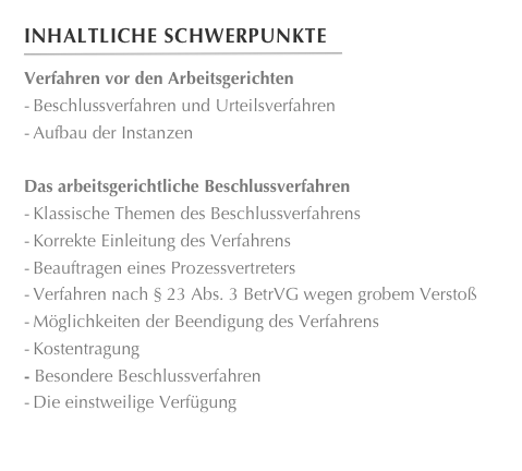 Inhaltliche Schwerpunkte
￼
Verfahren vor den Arbeitsgerichten-	Beschlussverfahren und Urteilsverfahren-	Aufbau der InstanzenDas arbeitsgerichtliche Beschlussverfahren-	Klassische Themen des Beschlussverfahrens-	Korrekte Einleitung des Verfahrens-	Beauftragen eines Prozessvertreters-	Verfahren nach § 23 Abs. 3 BetrVG wegen grobem Verstoß-	Möglichkeiten der Beendigung des Verfahrens-	KostentragungBesondere Beschlussverfahren
-	Die einstweilige Verfügung