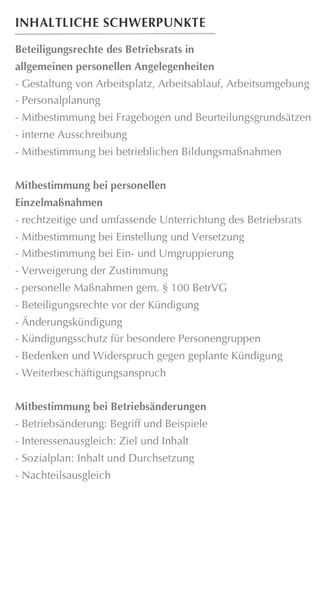 Inhaltliche Schwerpunkte
￼
Beteiligungsrechte des Betriebsrats in
allgemeinen personellen Angelegenheiten Gestaltung von Arbeitsplatz, Arbeitsablauf, Arbeitsumgebung
 Personalplanung
 Mitbestimmung bei Fragebogen und Beurteilungsgrundsätzen
 interne Ausschreibung
 Mitbestimmung bei betrieblichen Bildungsmaßnahmen
Mitbestimmung bei personellen
Einzelmaßnahmen rechtzeitige und umfassende Unterrichtung des Betriebsrats Mitbestimmung bei Einstellung und Versetzung Mitbestimmung bei Ein- und Umgruppierung Verweigerung der Zustimmung personelle Maßnahmen gem. § 100 BetrVG
 Beteiligungsrechte vor der Kündigung
 Änderungskündigung
 Kündigungsschutz für besondere Personengruppen
 Bedenken und Widerspruch gegen geplante Kündigung
 Weiterbeschäftigungsanspruch
Mitbestimmung bei Betriebsänderungen Betriebsänderung: Begriff und Beispiele Interessenausgleich: Ziel und Inhalt Sozialplan: Inhalt und Durchsetzung
 Nachteilsausgleich










