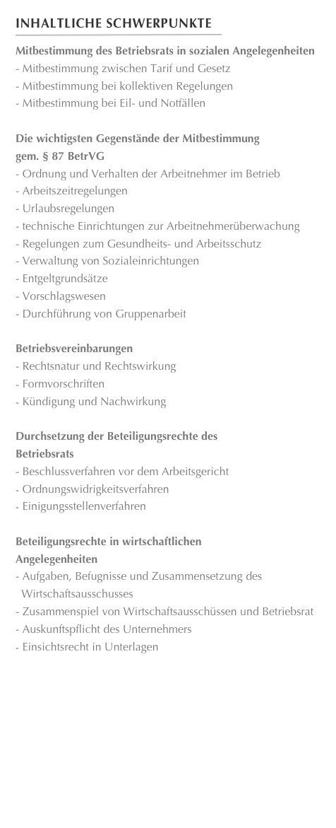Inhaltliche Schwerpunkte
￼
Mitbestimmung des Betriebsrats in sozialen Angelegenheiten
- Mitbestimmung zwischen Tarif und Gesetz- Mitbestimmung bei kollektiven Regelungen- Mitbestimmung bei Eil- und Notfällen
Die wichtigsten Gegenstände der Mitbestimmung
gem. § 87 BetrVG- Ordnung und Verhalten der Arbeitnehmer im Betrieb- Arbeitszeitregelungen- Urlaubsregelungen- technische Einrichtungen zur Arbeitnehmerüberwachung 
- Regelungen zum Gesundheits- und Arbeitsschutz- Verwaltung von Sozialeinrichtungen- Entgeltgrundsätze- Vorschlagswesen- Durchführung von Gruppenarbeit
Betriebsvereinbarungen- Rechtsnatur und RechtswirkungFormvorschriften
Kündigung und Nachwirkung
Durchsetzung der Beteiligungsrechte des 
Betriebsrats- Beschlussverfahren vor dem ArbeitsgerichtOrdnungswidrigkeitsverfahren
Einigungsstellenverfahren
Beteiligungsrechte in wirtschaftlichen
Angelegenheiten- Aufgaben, Befugnisse und Zusammensetzung des Wirtschaftsausschusses- Zusammenspiel von Wirtschaftsausschüssen und Betriebsrat- Auskunftspflicht des UnternehmersEinsichtsrecht in Unterlagen











