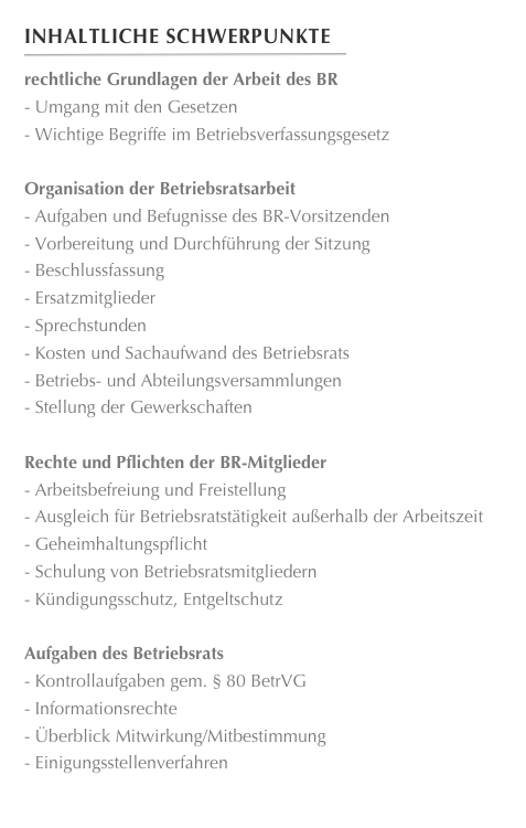 Inhaltliche Schwerpunkte
￼
rechtliche Grundlagen der Arbeit des BR
 Umgang mit den Gesetzen
 Wichtige Begriffe im Betriebsverfassungsgesetz

Organisation der Betriebsratsarbeit
 Aufgaben und Befugnisse des BR-Vorsitzenden
 Vorbereitung und Durchführung der Sitzung
 Beschlussfassung
 Ersatzmitglieder
 Sprechstunden
 Kosten und Sachaufwand des Betriebsrats
 Betriebs- und Abteilungsversammlungen
 Stellung der Gewerkschaften

Rechte und Pflichten der BR-Mitglieder
 Arbeitsbefreiung und Freistellung
 Ausgleich für Betriebsratstätigkeit außerhalb der Arbeitszeit
 Geheimhaltungspflicht
 Schulung von Betriebsratsmitgliedern
 Kündigungsschutz, Entgeltschutz

Aufgaben des Betriebsrats
 Kontrollaufgaben gem. § 80 BetrVG
 Informationsrechte
 Überblick Mitwirkung/Mitbestimmung
 Einigungsstellenverfahren











