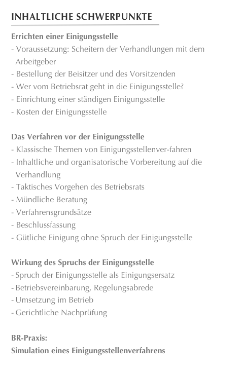 Inhaltliche Schwerpunkte
￼
Errichten einer Einigungsstelle
- Voraussetzung: Scheitern der Verhandlungen mit dem Arbeitgeber
- Bestellung der Beisitzer und des Vorsitzenden
- Wer vom Betriebsrat geht in die Einigungsstelle?
- Einrichtung einer ständigen Einigungsstelle
- Kosten der Einigungsstelle

Das Verfahren vor der Einigungsstelle
- Klassische Themen von Einigungsstellenver-fahren
- Inhaltliche und organisatorische Vorbereitung auf die Verhandlung
- Taktisches Vorgehen des Betriebsrats
- Mündliche Beratung
- Verfahrensgrundsätze
Beschlussfassung
- Gütliche Einigung ohne Spruch der Einigungsstelle

Wirkung des Spruchs der Einigungsstelle
-	Spruch der Einigungsstelle als Einigungsersatz
-	Betriebsvereinbarung, Regelungsabrede
-	Umsetzung im Betrieb
-	Gerichtliche Nachprüfung

BR-Praxis: 
Simulation eines Einigungsstellenverfahrens

