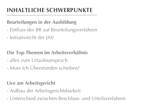 Inhaltliche Schwerpunkte
￼
Beurteilungen in der Ausbildung Einfluss des BR auf Beurteilungsverfahren
 Initiativrecht der JAV

Die Top-Themen im Arbeitsverhältnis alles zum Urlaubsanspruch
 Muss ich Überstunden schieben?
Live am Arbeitsgericht Aufbau der Arbeitsgerichtsbarkeit
 Unterschied zwischen Beschluss- und Urteilsverfahren








