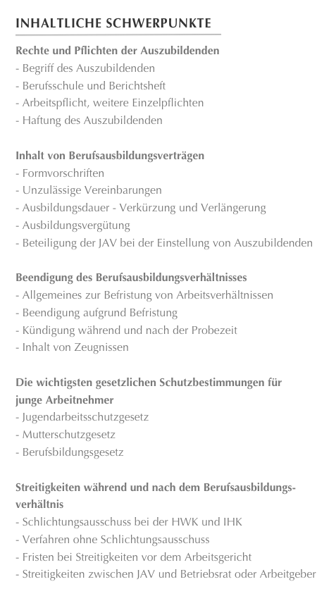 Inhaltliche Schwerpunkte
￼
Rechte und Pflichten der AuszubildendenBegriff des Auszubildenden
Berufsschule und Berichtsheft
Arbeitspflicht, weitere Einzelpflichten
Haftung des AuszubildendenInhalt von BerufsausbildungsverträgenFormvorschriften
Unzulässige Vereinbarungen
Ausbildungsdauer - Verkürzung und Verlängerung
Ausbildungsvergütung
Beteiligung der JAV bei der Einstellung von Auszubildenden
Beendigung des BerufsausbildungsverhältnissesAllgemeines zur Befristung von Arbeitsverhältnissen
Beendigung aufgrund Befristung
Kündigung während und nach der Probezeit
Inhalt von Zeugnissen

Die wichtigsten gesetzlichen Schutzbestimmungen für
junge ArbeitnehmerJugendarbeitsschutzgesetz
Mutterschutzgesetz
Berufsbildungsgesetz

Streitigkeiten während und nach dem Berufsausbildungs-
verhältnisSchlichtungsausschuss bei der HWK und IHK
Verfahren ohne Schlichtungsausschuss
Fristen bei Streitigkeiten vor dem Arbeitsgericht
Streitigkeiten zwischen JAV und Betriebsrat oder Arbeitgeber