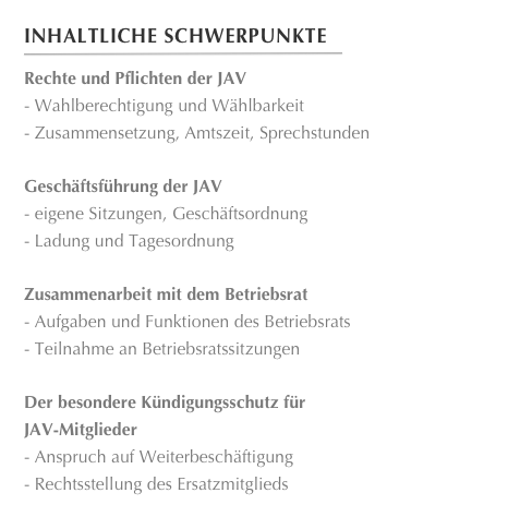 Inhaltliche Schwerpunkte
￼
Rechte und Pflichten der JAV Wahlberechtigung und Wählbarkeit
 Zusammensetzung, Amtszeit, Sprechstunden
Geschäftsführung der JAV eigene Sitzungen, Geschäftsordnung
 Ladung und Tagesordnung
Zusammenarbeit mit dem Betriebsrat Aufgaben und Funktionen des Betriebsrats
 Teilnahme an Betriebsratssitzungen
Der besondere Kündigungsschutz für
JAV-Mitglieder Anspruch auf Weiterbeschäftigung
 Rechtsstellung des Ersatzmitglieds








