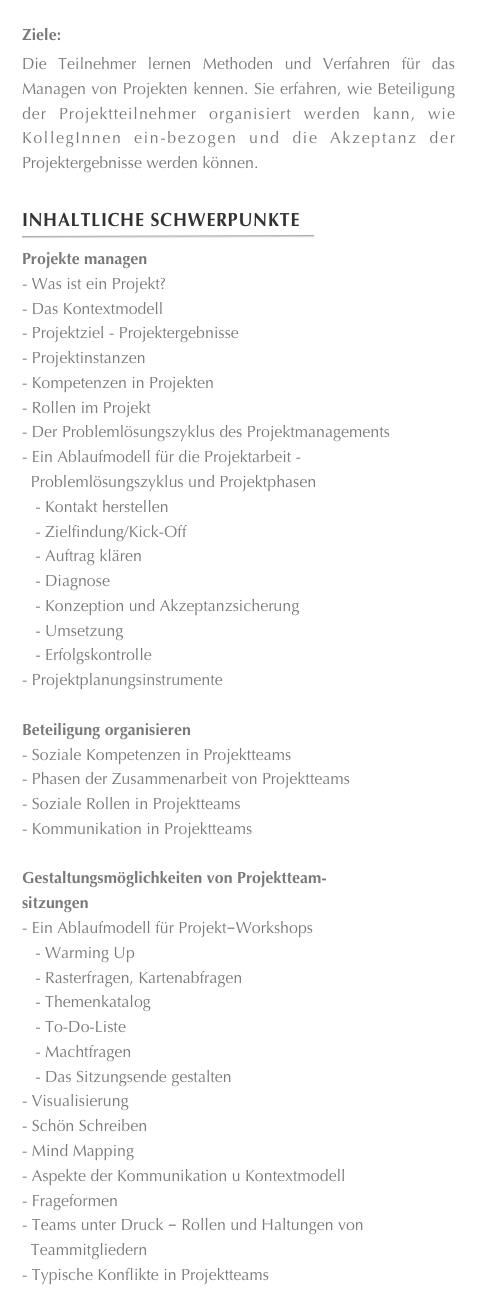 Ziele:Die Teilnehmer lernen Methoden und Verfahren für das Managen von Projekten kennen. Sie erfahren, wie Beteiligung der Projektteilnehmer organisiert werden kann, wie KollegInnen ein-bezogen und die Akzeptanz der Projektergebnisse werden können.

Inhaltliche Schwerpunkte
￼
Projekte managenWas ist ein Projekt? 
Das Kontextmodell 
Projektziel - Projektergebnisse 
Projektinstanzen 
Kompetenzen in Projekten 
Rollen im Projekt 
Der Problemlösungszyklus des Projektmanagements 
Ein Ablaufmodell für die Projektarbeit - 
  Problemlösungszyklus und Projektphasen 
   - Kontakt herstellen 
   - Zielfindung/Kick-Off 
   - Auftrag klären
   - Diagnose 
   - Konzeption und Akzeptanzsicherung 
   - Umsetzung 
   - Erfolgskontrolle
Projektplanungsinstrumente

Beteiligung organisierenSoziale Kompetenzen in Projektteams 
Phasen der Zusammenarbeit von Projektteams 
Soziale Rollen in Projektteams 
Kommunikation in Projektteams

Gestaltungsmöglichkeiten von Projektteam-
sitzungenEin Ablaufmodell für Projekt­Workshops   - Warming Up 
   - Rasterfragen, Kartenabfragen 
   - Themenkatalog 
   - To-Do-Liste 
   - Machtfragen 
   - Das Sitzungsende gestaltenVisualisierung 
Schön Schreiben 
Mind Mapping 
Aspekte der Kommunikation u Kontextmodell 
Frageformen 
Teams unter Druck ­ Rollen und Haltungen von 
  Teammitgliedern 
Typische Konflikte in Projektteams 