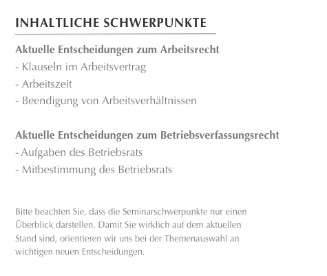 Inhaltliche Schwerpunkte
￼
Aktuelle Entscheidungen zum Arbeitsrecht- Klauseln im Arbeitsvertrag- Arbeitszeit- Beendigung von Arbeitsverhältnissen

Aktuelle Entscheidungen zum Betriebsverfassungsrecht
-	Aufgaben des BetriebsratsMitbestimmung des Betriebsrats

  
Bitte beachten Sie, dass die Seminarschwerpunkte nur einen
Überblick darstellen. Damit Sie wirklich auf dem aktuellen
Stand sind, orientieren wir uns bei der Themenauswahl an 
wichtigen neuen Entscheidungen.