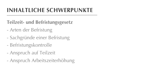 Inhaltliche Schwerpunkte
￼
Teilzeit- und BefristungsgesetzArten der Befristung
Sachgründe einer Befristung
Befristungskontrolle
Anspruch auf Teilzeit
Anspruch Arbeitszeiterhöhung
