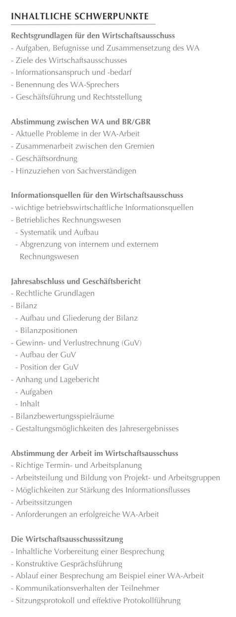 Inhaltliche Schwerpunkte
￼
Rechtsgrundlagen für den Wirtschaftsausschuss- Aufgaben, Befugnisse und Zusammensetzung des WAZiele des Wirtschaftsausschusses
Informationsanspruch und -bedarfBenennung des WA-Sprechers
Geschäftsführung und RechtsstellungAbstimmung zwischen WA und BR/GBRAktuelle Probleme in der WA-Arbeit
Zusammenarbeit zwischen den Gremien
Geschäftsordnung
Hinzuziehen von Sachverständigen
Informationsquellen für den Wirtschaftsausschuss-	wichtige betriebswirtschaftliche InformationsquellenBetriebliches Rechnungswesen
  - Systematik und Aufbau
  - Abgrenzung von internem und externem 
    Rechnungswesen

Jahresabschluss und GeschäftsberichtRechtliche Grundlagen
Bilanz
  - Aufbau und Gliederung der Bilanz
  - Bilanzpositionen
Gewinn- und Verlustrechnung (GuV)
  - Aufbau der GuV
  - Position der GuV
Anhang und Lagebericht
  - Aufgaben
  - Inhalt
Bilanzbewertungsspielräume
Gestaltungsmöglichkeiten des Jahresergebnisses

Abstimmung der Arbeit im WirtschaftsausschussRichtige Termin- und Arbeitsplanung
Arbeitsteilung und Bildung von Projekt- und Arbeitsgruppen
Möglichkeiten zur Stärkung des Informationsflusses
Arbeitssitzungen
Anforderungen an erfolgreiche WA-Arbeit

Die WirtschaftsausschusssitzungInhaltliche Vorbereitung einer Besprechung
Konstruktive Gesprächsführung
Ablauf einer Besprechung am Beispiel einer WA-Arbeit
Kommunikationsverhalten der Teilnehmer
Sitzungsprotokoll und effektive Protokollführung